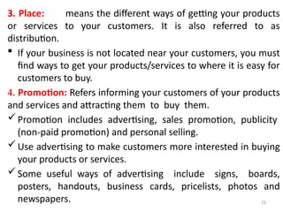 23
3. Place: means the different ways of getting your products
or services to your customers. It is also referred to as
distribution.
 If your business is not located near your customers, you must
find ways to get your products/services to where it is easy for
customers to buy.
4. Promotion: Refers informing your customers of your products
and services and attracting them to buy them.
Promotion includes advertising, sales promotion, publicity
(non-paid promotion) and personal selling.
Use advertising to make customers more interested in buying
your products or services.
Some useful ways of advertising include signs, boards,
posters, handouts, business cards, pricelists, photos and
newspapers.
 