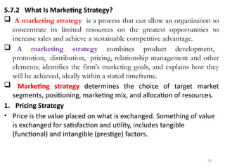 24
5.7.2 What Is Marketing Strategy?
 A marketing strategy is a process that can allow an organization to
concentrate its limited resources on the greatest opportunities to
increase sales and achieve a sustainable competitive advantage.
 A marketing strategy combines product development,
promotion, distribution, pricing, relationship management and other
elements; identifies the firm's marketing goals, and explains how they
will be achieved, ideally within a stated timeframe.
 Marketing strategy determines the choice of target market
segments, positioning, marketing mix, and allocation of resources.
1. Pricing Strategy
• Price is the value placed on what is exchanged. Something of value
is exchanged for satisfaction and utility, includes tangible
(functional) and intangible (prestige) factors.
 