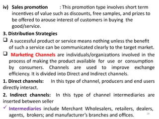 28
iv) Sales promotion : This promotion type involves short term
incentives of value such as discounts, free samples, and prizes to
be offered to arouse interest of customers in buying the
good/service.
3. Distribution Strategies
 A successful product or service means nothing unless the benefit
of such a service can be communicated clearly to the target market.
 Marketing Channels are individuals/organizations involved in the
process of making the product available for use or consumption
by consumers. Channels are used to improve exchange
efficiency. It is divided into Direct and Indirect channels.
1. Direct channels: In this type of channel, producers and end users
directly interact.
2. Indirect channels: In this type of channel intermediaries are
inserted between seller
 Intermediaries include Merchant Wholesalers, retailers, dealers,
agents, brokers; and manufacturer’s branches and offices.
 