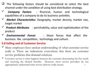 29
 The following factors should be considered to select the best
channel under the condition of using best distribution strategy.
 Company Factors : financial, human and technological
capabilities of a company to do its business activities.
 Market Characteristics: Geography, market density, market size,
target market
 Product Attributes : perishability, value and sophistication of the
product
 Environmental Forces : those forces that affect the
business like competition, technology and culture.
5.8 Selling and of Customer Service
 Many employees have unclear understanding of what customer service
really is. There are indications everywhere that there are customer
service problems that demand solutions.
 Customer service is what happens between the customer determining his/her needs
and receiving the desired benefits. However, most service providers do not
appropriately understand what service delivery really means.
 