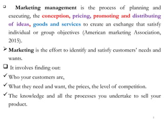 3
 Marketing management is the process of planning and
executing, the conception, pricing, promoting and distributing
of ideas, goods and services to create an exchange that satisfy
individual or group objectives (American marketing Association,
2015).
 Marketing is the effort to identify and satisfy customers’ needs and
wants.
 It involves finding out:
Who your customers are,
What they need and want, the prices, the level of competition.
The knowledge and all the processes you undertake to sell your
product.
 