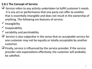 30
5.8.1 The Concept of Service
 Service refers to any activity undertaken to fulfill customer’s needs.
It is any act or performance that one party can offer to another
that is essentially intangible and does not result in the ownership of
anything. The following are features of service:
 Intangibility
 Inseparability
 variability and perishability
 Service is also subjective in the sense that an acceptable service for
one customer may not be equally or totally acceptable by another
customer.
 Finally, service is influenced by the service provider. If the service
provider sets expectations effectively, the customer will probably
be satisfied.
 