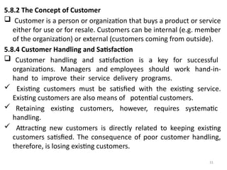 31
5.8.2 The Concept of Customer
 Customer is a person or organization that buys a product or service
either for use or for resale. Customers can be internal (e.g. member
of the organization) or external (customers coming from outside).
5.8.4 Customer Handling and Satisfaction
 Customer handling and satisfaction is a key for successful
organizations. Managers and employees should work hand-in-
hand to improve their service delivery programs.
 Existing customers must be satisfied with the existing service.
Existing customers are also means of potential customers.
 Retaining existing customers, however, requires systematic
handling.
 Attracting new customers is directly related to keeping existing
customers satisfied. The consequence of poor customer handling,
therefore, is losing existing customers.
 