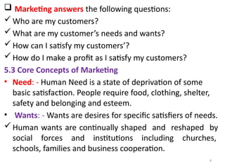 4
 Marketing answers the following questions:
Who are my customers?
What are my customer’s needs and wants?
How can I satisfy my customers’?
How do I make a profit as I satisfy my customers?
5.3 Core Concepts of Marketing
• Need: - Human Need is a state of deprivation of some
basic satisfaction. People require food, clothing, shelter,
safety and belonging and esteem.
• Wants: - Wants are desires for specific satisfiers of needs.
Human wants are continually shaped and reshaped by
social forces and institutions including churches,
schools, families and business cooperation.
 