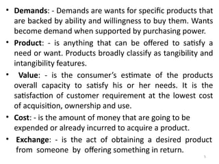 5
• Demands: - Demands are wants for specific products that
are backed by ability and willingness to buy them. Wants
become demand when supported by purchasing power.
• Product: - is anything that can be offered to satisfy a
need or want. Products broadly classify as tangibility and
intangibility features.
• Value: - is the consumer’s estimate of the products
overall capacity to satisfy his or her needs. It is the
satisfaction of customer requirement at the lowest cost
of acquisition, ownership and use.
• Cost: - is the amount of money that are going to be
expended or already incurred to acquire a product.
• Exchange: - is the act of obtaining a desired product
from someone by offering something in return.
 