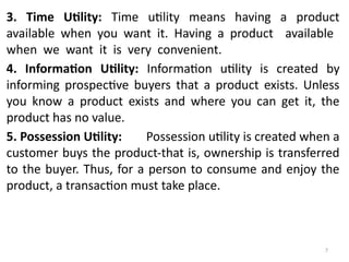 7
3. Time Utility: Time utility means having a product
available when you want it. Having a product available
when we want it is very convenient.
4. Information Utility: Information utility is created by
informing prospective buyers that a product exists. Unless
you know a product exists and where you can get it, the
product has no value.
5. Possession Utility: Possession utility is created when a
customer buys the product-that is, ownership is transferred
to the buyer. Thus, for a person to consume and enjoy the
product, a transaction must take place.
 