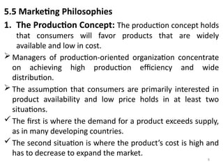 8
5.5 Marketing Philosophies
1. The Production Concept: The production concept holds
that consumers will favor products that are widely
available and low in cost.
 Managers of production-oriented organization concentrate
on achieving high production efficiency and wide
distribution.
 The assumption that consumers are primarily interested in
product availability and low price holds in at least two
situations.
The first is where the demand for a product exceeds supply,
as in many developing countries.
The second situation is where the product’s cost is high and
has to decrease to expand the market.
 