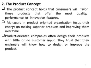 9
2. The Product Concept
 The product concept holds that consumers will favor
those products that offer the most quality,
performance or innovative features.
 Managers in product oriented organization focus their
energy on making superior products and improving them
over time.
Product-oriented companies often design their products
with little or no customer input. They trust that their
engineers will know how to design or improve the
product.
 