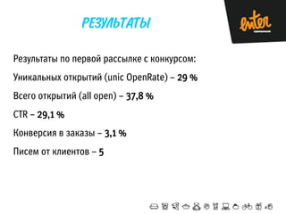 Результаты по первой рассылке с конкурсом:
Уникальных открытий (unic OpenRate) – 29 %
Всего открытий (all open) – 37,8 %
CTR – 29,1 %
Конверсия в заказы – 3,1 %

Писем от клиентов – 5

 