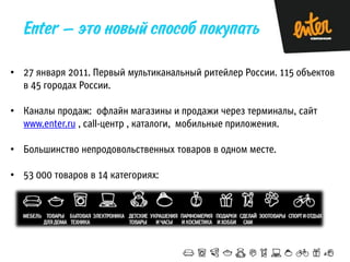 • 27 января 2011. Первый мультиканальный ритейлер России. 115 объектов
в 45 городах России.
• Каналы продаж: офлайн магазины и продажи через терминалы, сайт
www.enter.ru , call-центр , каталоги, мобильные приложения.
• Большинство непродовольственных товаров в одном месте.

• 53 000 товаров в 14 категориях:

 