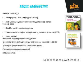 Январь 2013 года

•

Платформа Ofsys (IntelligentEmails)

• За 6 месяцев увеличили базу подписчиков более
чем в 2 раза
•

Double-opt-in подтверждение

•

2 кнопки отписки (на верху и внизу письма, отписок 0,1%)

• Типы писем:
Welcome, подтверждение подпсики

Транзакционные: подтверждение заказа, спасибо за заказ
Триггеры: уведомление о снижении цены.
Специальная рассылка акций

B2B рассылка

 