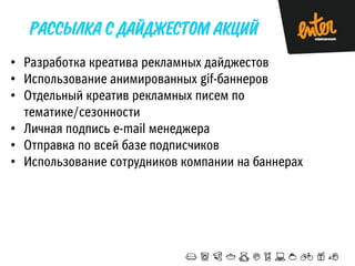 • Разработка креатива рекламных дайджестов
• Использование анимированных gif-баннеров
• Отдельный креатив рекламных писем по
тематике/сезонности
• Личная подпись e-mail менеджера
• Отправка по всей базе подписчиков
• Использование сотрудников компании на баннерах

 