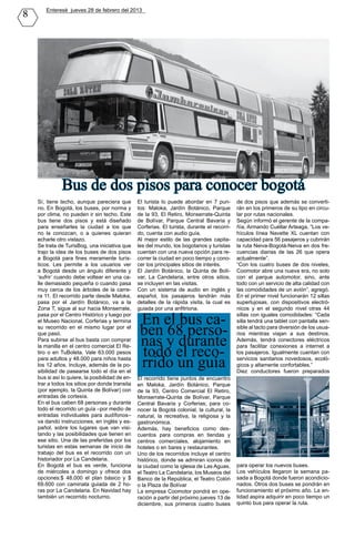 8      Enteresè jueves 28 de febrero del 2013




               Bus de dos pisos para conocer bogotá
    Sí, tiene techo, aunque pareciera que         El turista lo puede abordar en 7 pun-        de dos pisos que además se converti-
    no. En Bogotá, los buses, por norma y         tos: Maloka, Jardín Botánico, Parque         rán en los primeros de su tipo en circu-
    por clima, no pueden ir sin techo. Este       de la 93, El Retiro, Monserrate-Quinta       lar por rutas nacionales.
    bus tiene dos pisos y está diseñado           de Bolívar, Parque Central Bavaria y         Según informó el gerente de la compa-
    para enseñarles la ciudad a los que           Corferias. El turista, durante el recorri-   ñía, Armando Cuéllar Arteaga, “Los ve-
    no la conozcan, o a quienes quieran           do, cuenta con audio guía.                   hículos línea Navette XL cuentan con
    echarle otro vistazo.                         Al mejor estilo de las grandes capita-       capacidad para 56 pasajeros y cubrirán
    Se trata de TurisBog, una iniciativa que      les del mundo, los bogotanos y turistas      la ruta Neiva-Bogotá-Neiva en dos fre-
    trajo la idea de los buses de dos pisos       cuentan con una nueva opción para re-        cuencias diarias de las 26 que opera
    a Bogotá para fines meramente turís-          correr la ciudad en poco tiempo y cono-      actualmente”.
    ticos. Les permite a los usuarios ver         cer los principales sitios de interés.       “Con los cuatro buses de dos niveles,
    a Bogotá desde un ángulo diferente y          El Jardín Botánico, la Quinta de Bolí-       Coomotor abre una nueva era, no solo
    ‘sufrir’ cuando debe voltear en una ca-       var, La Candelaria, entre otros sitios,      con el parque automotor, sino, ante
    lle demasiado pequeña o cuando pasa           se incluyen en las visitas.                  todo con un servicio de alta calidad con
    muy cerca de los árboles de la carre-         Con un sistema de audio en inglés y          las comodidades de un avión”, agregó.
    ra 11. El recorrido parte desde Maloka,       español, los pasajeros tendrán más           En el primer nivel funcionarán 12 sillas
    pasa por el Jardín Botánico, va a la          detalles de la rápida visita, la cual es     superlujosas, con dispositivos electró-
    Zona T, sigue al sur hacia Monserrate,        guiada por una anfitriona.                   nicos y en el segundo nivel otras 44
    pasa por el Centro Histórico y luego por
    el Museo Nacional, Corferias y termina         En el bus ca-                               sillas con iguales comodidades: “Cada
                                                                                               silla tendrá una tablet con pantalla sen-
    su recorrido en el mismo lugar por el
                                                   ben 68 perso-                               sible al tacto para diversión de los usua-


                                                   nas y durante
    que pasó.                                                                                  rios mientras viajan a sus destinos.
    Para subirse al bus basta con comprar                                                      Además, tendrá conectores eléctricos

                                                   todo el reco-
    la manilla en el centro comercial El Re-                                                   para facilitar conexiones a internet a
    tiro o en TuBoleta. Vale 63.000 pesos                                                      los pasajeros. Igualmente cuentan con
    para adultos y 48.000 para niños hasta
    los 12 años. Incluye, además de la po-
    sibilidad de pasearse todo el día en el
                                                   rrido un guía                               servicios sanitarios novedosos, ecoló-
                                                                                               gicos y altamente confortables.”
                                                                                               Diez conductores fueron preparados
    bus si así lo quiere, la posibilidad de en-   El recorrido tiene puntos de encuentro
    trar a todos los sitios por donde transita    en Maloka, Jardín Botánico, Parque
    (por ejemplo, la Quinta de Bolívar) con       de la 93, Centro Comercial El Retiro,
    entradas de cortesía.                         Monserrate-Quinta de Bolívar, Parque
    En el bus caben 68 personas y durante         Central Bavaria y Corferias; para co-
    todo el recorrido un guía –por medio de       nocer la Bogotá colonial, la cultural, la
    entradas individuales para audífonos–         natural, la recreativa, la religiosa y la
    va dando instrucciones, en inglés y es-       gastronómica.
    pañol, sobre los lugares que van visi-        Además, hay beneficios como des-
    tando y las posibilidades que tienen en       cuentos para compras en tiendas y
    ese sitio. Una de las preferidas por los      centros comerciales, alojamiento en
    turistas en estas semanas de inicio de        hoteles o en bares y restaurantes.
    trabajo del bus es el recorrido con un        Uno de los recorridos incluye el centro
    historiador por La Candelaria.                histórico, donde se admiran iconos de
    En Bogotá el bus es verde, funciona           la ciudad como la iglesia de Las Aguas,      para operar los nuevos buses.
    de miércoles a domingo y ofrece dos           el Teatro La Candelaria, los Museos del      Los vehículos llegaron la semana pa-
    opciones:$ 48.000 el plan básico y $          Banco de la República, el Teatro Colón       sada a Bogotá donde fueron acondicio-
    69.600 con caminata guiada de 2 ho-           o la Plaza de Bolívar                        nados. Otros dos buses se pondrán en
    ras por La Candelaria. En Navidad hay         La empresa Coomotor pondrá en ope-           funcionamiento el próximo año. La en-
    también un recorrido nocturno.                ración a partir del próximo jueves 13 de     tidad aspira adquirir en poco tiempo un
                                                  diciembre, sus primeros cuatro buses         quinto bus para operar la ruta.
 