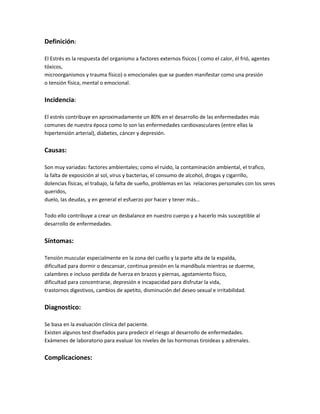 Definición:

El Estrés es la respuesta del organismo a factores externos físicos ( como el calor, él frió, agentes
tóxicos,
microorganismos y trauma físico) o emocionales que se pueden manifestar como una presión
o tensión física, mental o emocional.


Incidencia:

El estrés contribuye en aproximadamente un 80% en el desarrollo de las enfermedades más
comunes de nuestra época como lo son las enfermedades cardiovasculares (entre ellas la
hipertensión arterial), diabetes, cáncer y depresión.


Causas:

Son muy variadas: factores ambientales; como el ruido, la contaminación ambiental, el trafico,
la falta de exposición al sol, virus y bacterias, el consumo de alcohol, drogas y cigarrillo,
dolencias físicas, el trabajo, la falta de sueño, problemas en las relaciones personales con los seres
queridos,
duelo, las deudas, y en general el esfuerzo por hacer y tener más…

Todo ello contribuye a crear un desbalance en nuestro cuerpo y a hacerlo más susceptible al
desarrollo de enfermedades.


Síntomas:

Tensión muscular especialmente en la zona del cuello y la parte alta de la espalda,
dificultad para dormir o descansar, continua presión en la mandíbula mientras se duerme,
calambres e incluso perdida de fuerza en brazos y piernas, agotamiento físico,
dificultad para concentrarse, depresión e incapacidad para disfrutar la vida,
trastornos digestivos, cambios de apetito, disminución del deseo sexual e irritabilidad.


Diagnostico:

Se basa en la evaluación clínica del paciente.
Existen algunos test diseñados para predecir el riesgo al desarrollo de enfermedades.
Exámenes de laboratorio para evaluar los niveles de las hormonas tiroideas y adrenales.


Complicaciones:
 