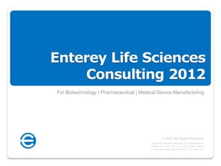 Enterey Life Sciences
    Consulting 2012
For Biotechnology | Pharmaceutical | Medical Device Manufacturing




                                                   © 2012 | All Rights Reserved.
                                          No part of this document may be redistributed or
                                         reproduced in any form or by any means, without
                                            the prior written permission from Enterey, Inc.
 