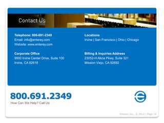 Telephone: 800-691-2349               Locations
  Email: info@enterey.com               Irvine | San Francisco | Ohio | Chicago
  Website: www.enterey.com

  Corporate Office                      Billing & Inquiries Address
  9900 Irvine Center Drive, Suite 100   23052-H Alicia Pkwy, Suite 321
  Irvine, CA 92618                      Mission Viejo, CA 92692




800.691.2349
How Can We Help? Call Us


                                                                 Enterey Inc., © 2012 | Page 14
 