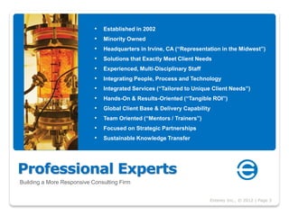 •   Established in 2002
                            •   Minority Owned
                            •   Headquarters in Irvine, CA (“Representation in the Midwest”)
                            •   Solutions that Exactly Meet Client Needs
                            •   Experienced, Multi-Disciplinary Staff
                            •   Integrating People, Process and Technology
                            •   Integrated Services (“Tailored to Unique Client Needs”)
                            •   Hands-On & Results-Oriented (“Tangible ROI”)
                            •   Global Client Base & Delivery Capability
                            •   Team Oriented (“Mentors / Trainers”)
                            •   Focused on Strategic Partnerships
                            •   Sustainable Knowledge Transfer




Professional Experts
Building a More Responsive Consulting Firm


                                                                        Enterey Inc., © 2012 | Page 3
 