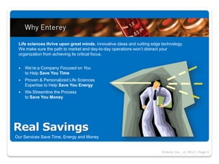 Life sciences thrive upon great minds, innovative ideas and cutting edge technology.
 We make sure the path to market and day-to-day operations won’t distract your
 organization from achieving its critical focus.


    We’re a Company Focused on You
     to Help Save You Time
    Proven & Personalized Life Sciences
     Expertise to Help Save You Energy
    We Streamline the Process
     to Save You Money




Real Savings
Our Services Save Time, Energy and Money


                                                                          Enterey Inc., © 2012 | Page 4
 