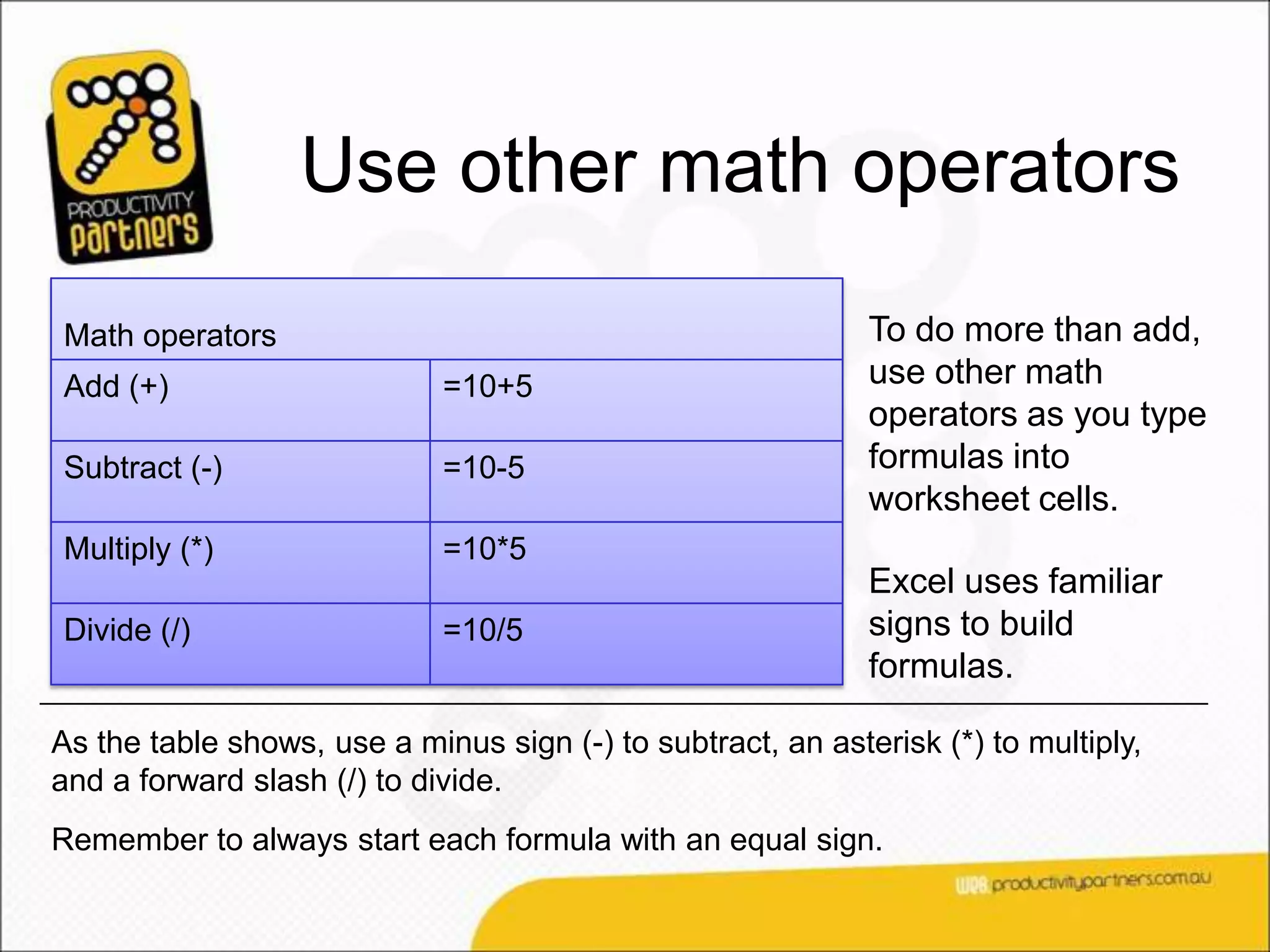 Use other math operators
Math operators                                               To do more than add,
Add (+)                      =10+5                           use other math
                                                             operators as you type
Subtract (-)                 =10-5                           formulas into
                                                             worksheet cells.
Multiply (*)                 =10*5
                                                             Excel uses familiar
Divide (/)                   =10/5                           signs to build
                                                             formulas.

As the table shows, use a minus sign (-) to subtract, an asterisk (*) to multiply,
and a forward slash (/) to divide.
Remember to always start each formula with an equal sign.
 