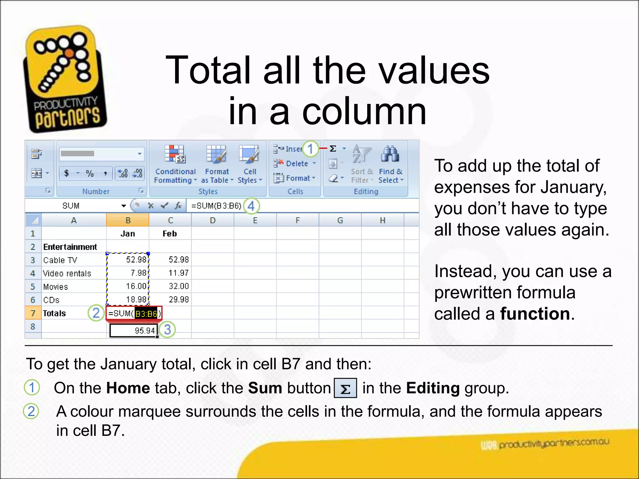 Total all the values
                       in a column
                                                        To add up the total of
                                                        expenses for January,
                                                        you don’t have to type
                                                        all those values again.

                                                        Instead, you can use a
                                                        prewritten formula
                                                        called a function.

To get the January total, click in cell B7 and then:
1   On the Home tab, click the Sum button      in the Editing group.
2   A colour marquee surrounds the cells in the formula, and the formula appears
    in cell B7.
 