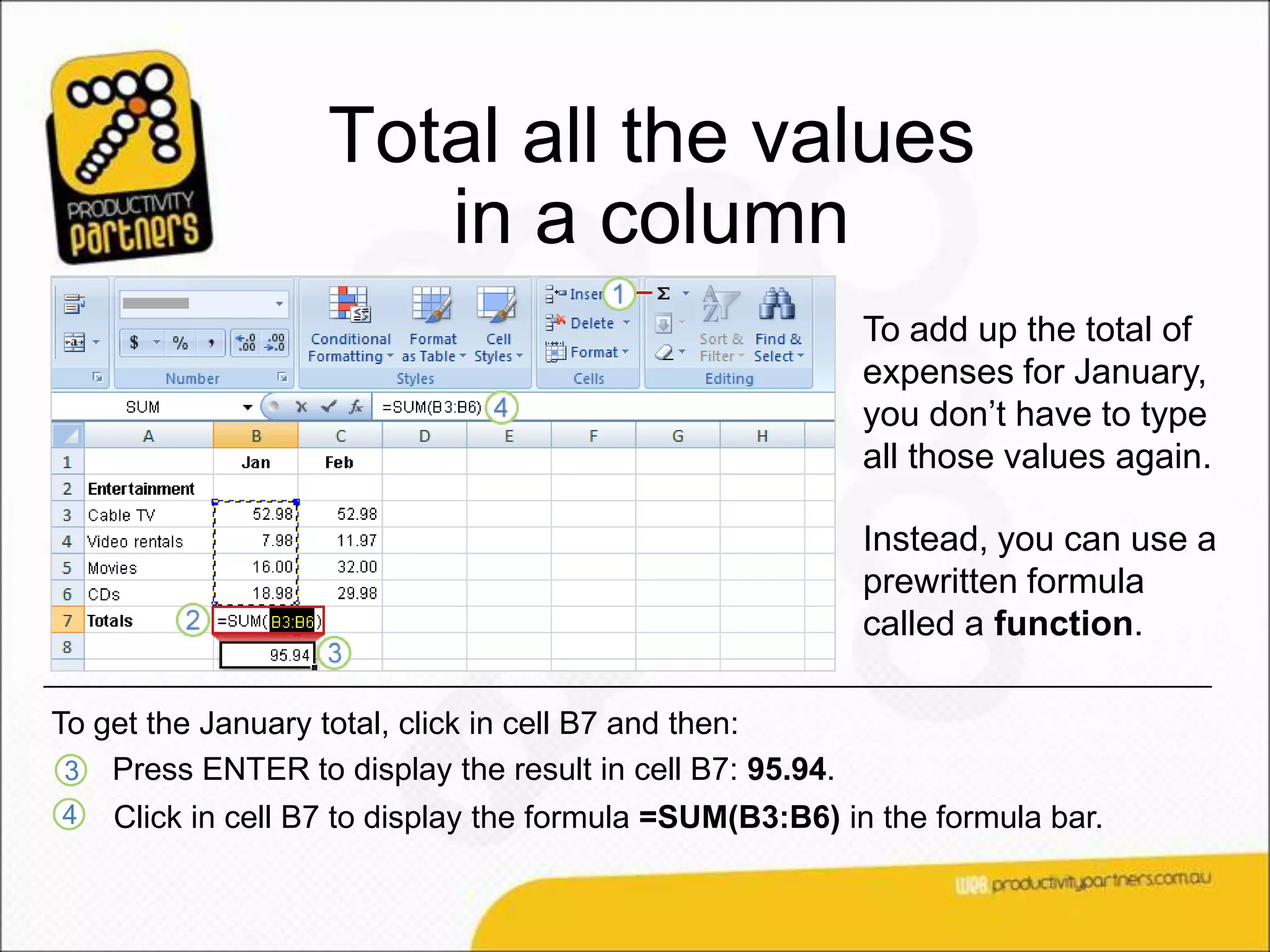 Total all the values
                      in a column
                                                          To add up the total of
                                                          expenses for January,
                                                          you don’t have to type
                                                          all those values again.

                                                          Instead, you can use a
                                                          prewritten formula
                                                          called a function.

To get the January total, click in cell B7 and then:
 3 Press ENTER to display the result in cell B7: 95.94.
4   Click in cell B7 to display the formula =SUM(B3:B6) in the formula bar.
 