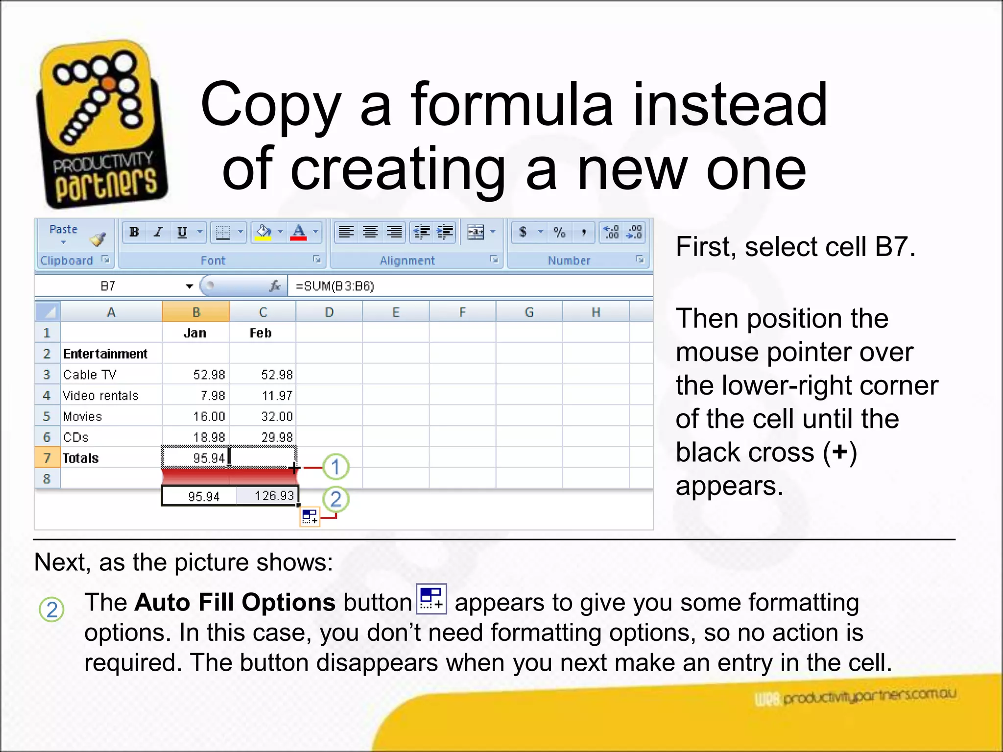 Copy a formula instead
                of creating a new one
                                                          First, select cell B7.

                                                          Then position the
                                                          mouse pointer over
                                                          the lower-right corner
                                                          of the cell until the
                                                          black cross (+)
                                                          appears.

Next, as the picture shows:
 2   The Auto Fill Options button       appears to give you some formatting
     options. In this case, you don’t need formatting options, so no action is
     required. The button disappears when you next make an entry in the cell.
 