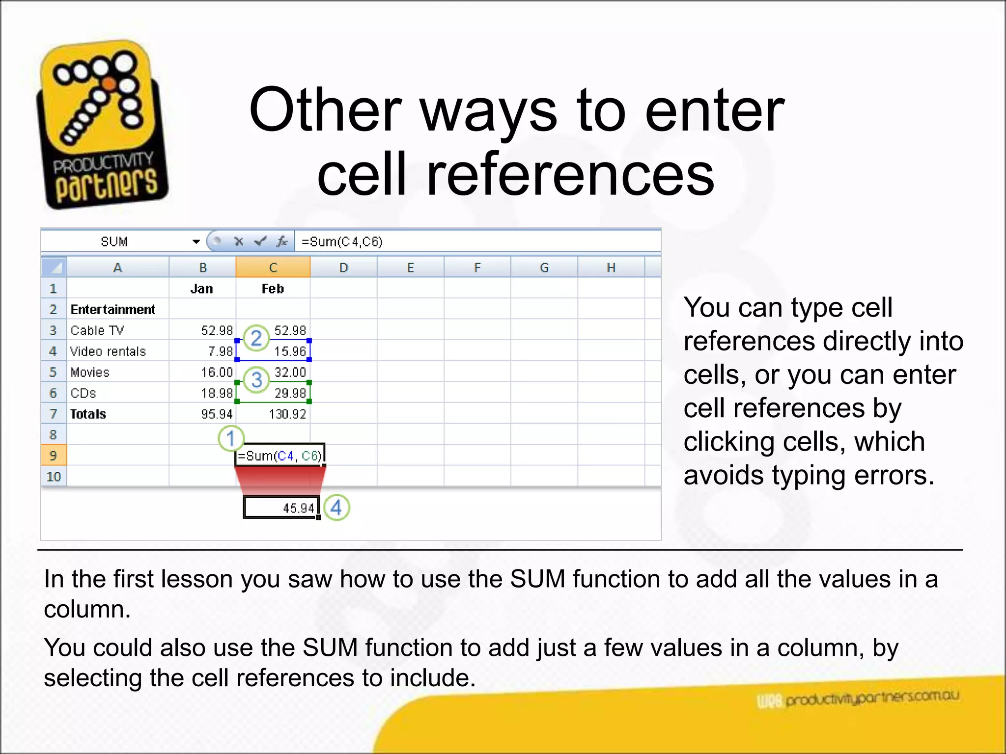 Other ways to enter
                    cell references
                                                          You can type cell
                                                          references directly into
                                                          cells, or you can enter
                                                          cell references by
                                                          clicking cells, which
                                                          avoids typing errors.


In the first lesson you saw how to use the SUM function to add all the values in a
column.
You could also use the SUM function to add just a few values in a column, by
selecting the cell references to include.
 
