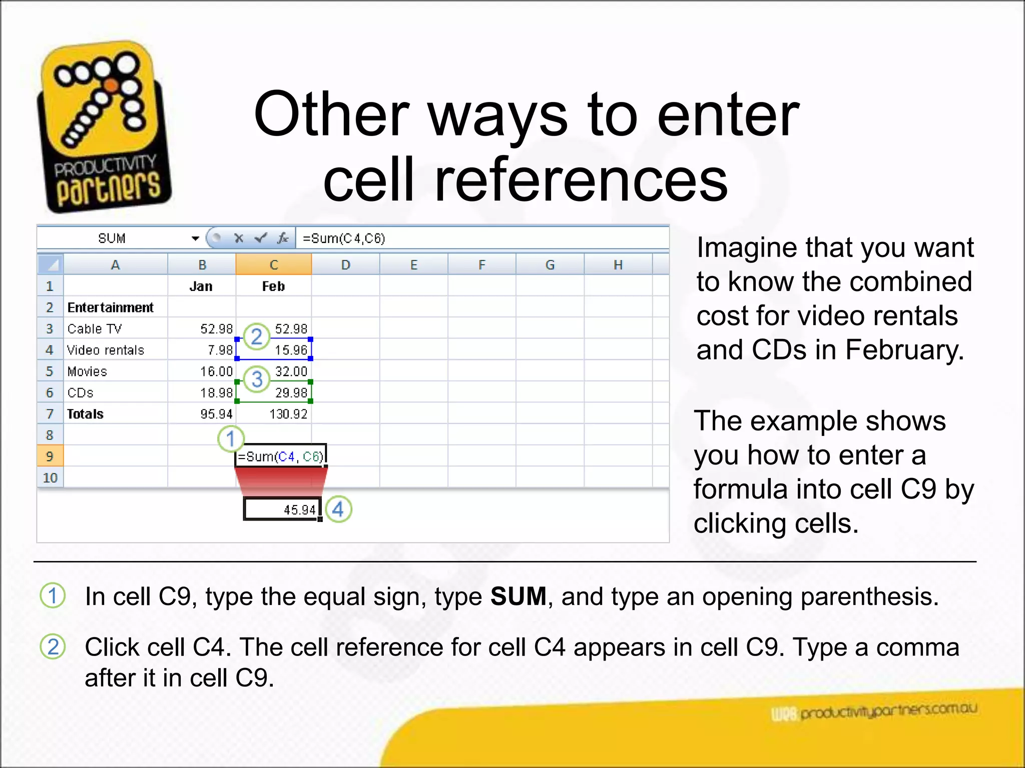 Other ways to enter
                    cell references
                                                          Imagine that you want
                                                          to know the combined
                                                          cost for video rentals
                                                          and CDs in February.

                                                          The example shows
                                                          you how to enter a
                                                          formula into cell C9 by
                                                          clicking cells.

1   In cell C9, type the equal sign, type SUM, and type an opening parenthesis.
2   Click cell C4. The cell reference for cell C4 appears in cell C9. Type a comma
    after it in cell C9.
 