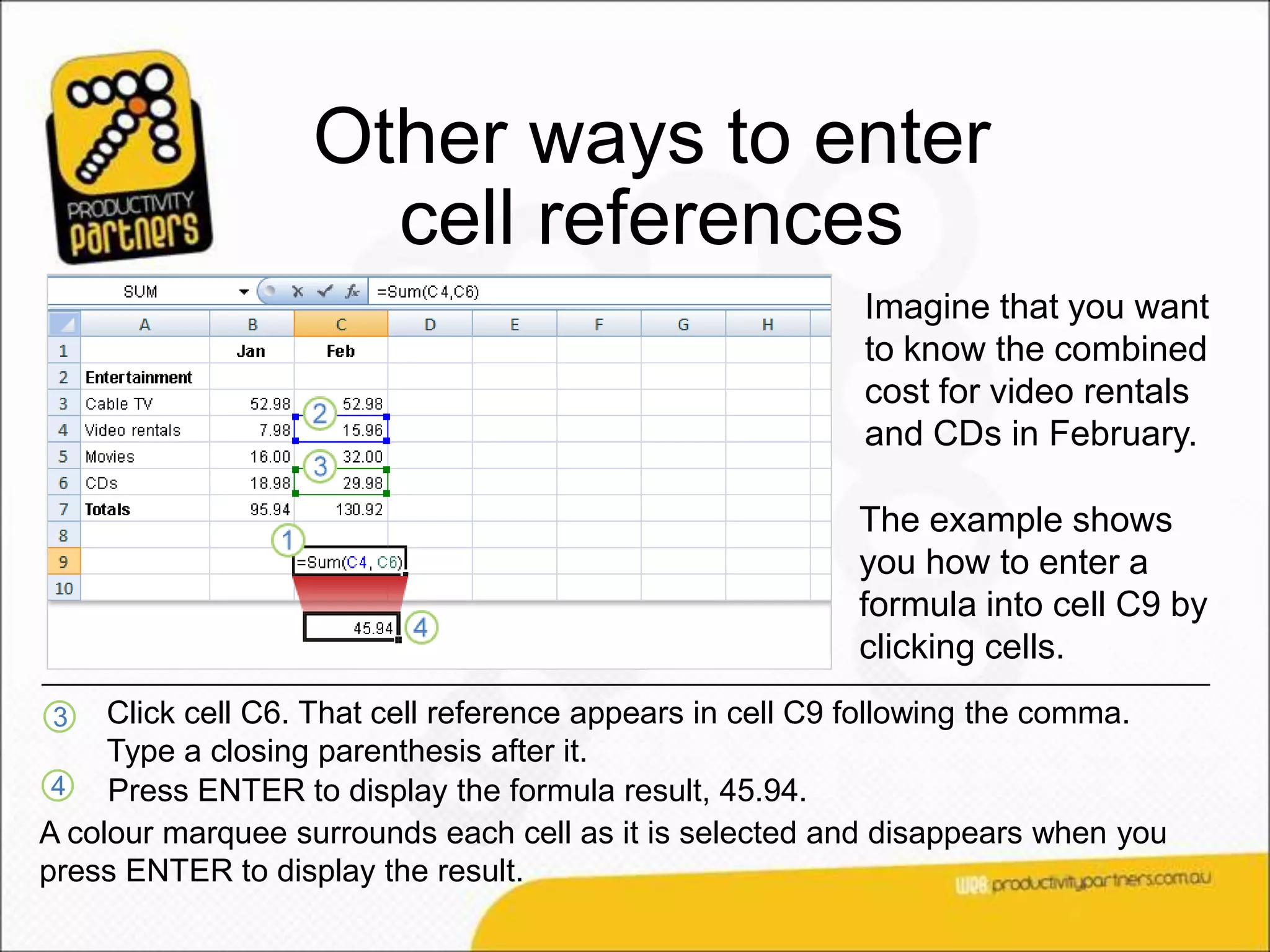 Other ways to enter
                     cell references
                                                         Imagine that you want
                                                         to know the combined
                                                         cost for video rentals
                                                         and CDs in February.

                                                         The example shows
                                                         you how to enter a
                                                         formula into cell C9 by
                                                         clicking cells.
3    Click cell C6. That cell reference appears in cell C9 following the comma.
     Type a closing parenthesis after it.
 4   Press ENTER to display the formula result, 45.94.
A colour marquee surrounds each cell as it is selected and disappears when you
press ENTER to display the result.
 