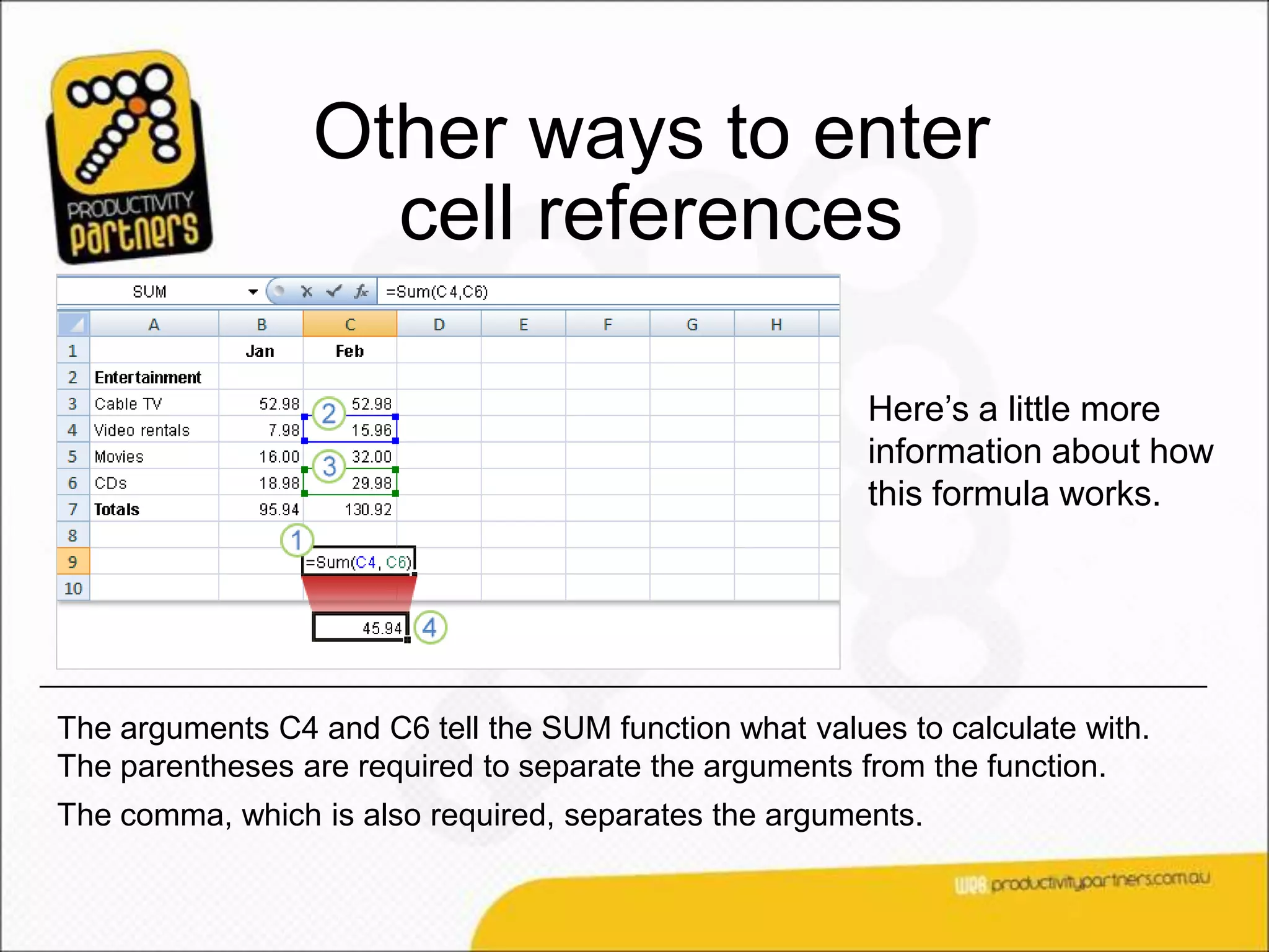 Other ways to enter
                   cell references

                                                        Here’s a little more
                                                        information about how
                                                        this formula works.




The arguments C4 and C6 tell the SUM function what values to calculate with.
The parentheses are required to separate the arguments from the function.
The comma, which is also required, separates the arguments.
 