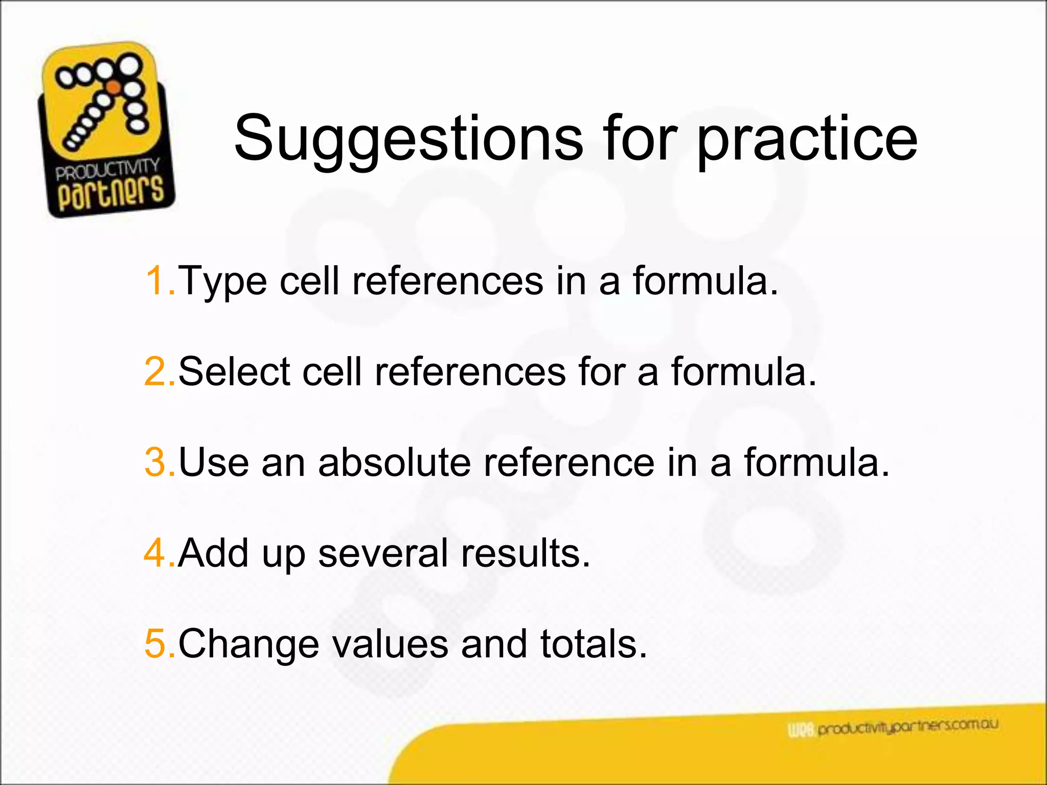 Suggestions for practice

1.Type cell references in a formula.

2.Select cell references for a formula.

3.Use an absolute reference in a formula.

4.Add up several results.

5.Change values and totals.
 