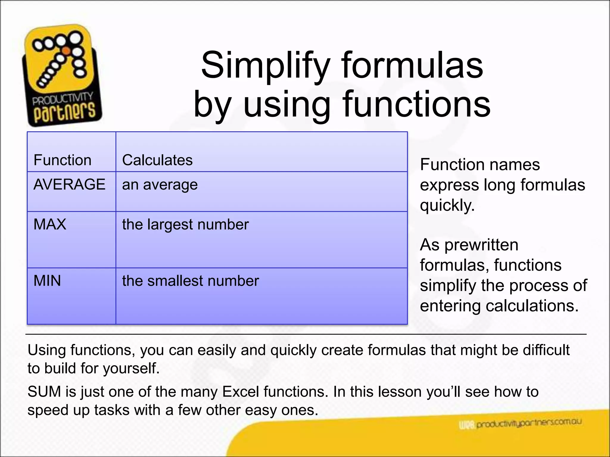 Simplify formulas
                         by using functions
Function      Calculates                                    Function names
AVERAGE       an average                                    express long formulas
                                                            quickly.
MAX           the largest number
                                                            As prewritten
                                                            formulas, functions
MIN           the smallest number                           simplify the process of
                                                            entering calculations.

Using functions, you can easily and quickly create formulas that might be difficult
to build for yourself.
SUM is just one of the many Excel functions. In this lesson you’ll see how to
speed up tasks with a few other easy ones.
 