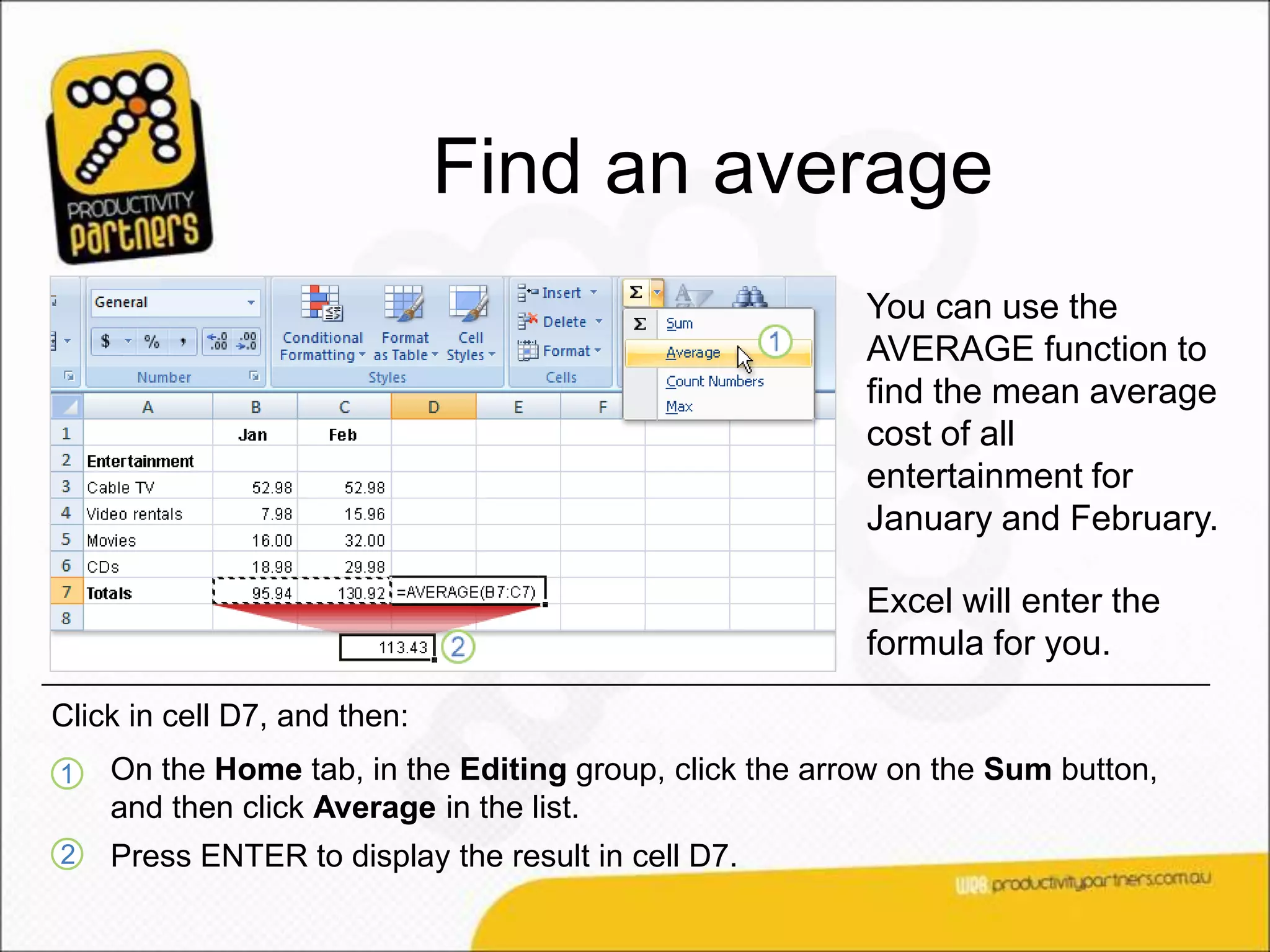 Find an average
                                                        You can use the
                                                        AVERAGE function to
                                                        find the mean average
                                                        cost of all
                                                        entertainment for
                                                        January and February.

                                                        Excel will enter the
                                                        formula for you.

Click in cell D7, and then:
1   On the Home tab, in the Editing group, click the arrow on the Sum button,
    and then click Average in the list.
2   Press ENTER to display the result in cell D7.
 