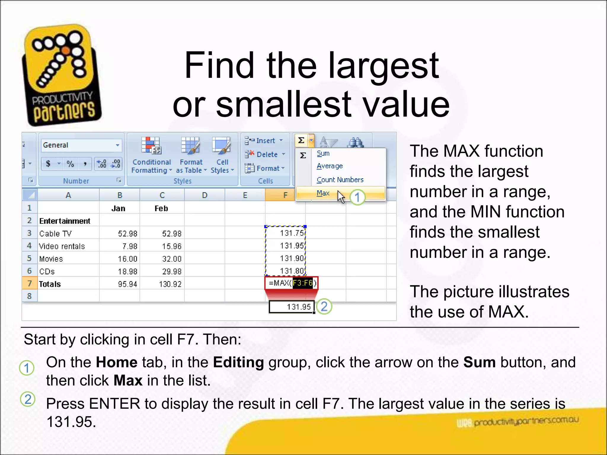 Find the largest
                       or smallest value
                                                           The MAX function
                                                           finds the largest
                                                           number in a range,
                                                           and the MIN function
                                                           finds the smallest
                                                           number in a range.

                                                           The picture illustrates
                                                           the use of MAX.
Start by clicking in cell F7. Then:
1   On the Home tab, in the Editing group, click the arrow on the Sum button, and
    then click Max in the list.
2   Press ENTER to display the result in cell F7. The largest value in the series is
    131.95.
 