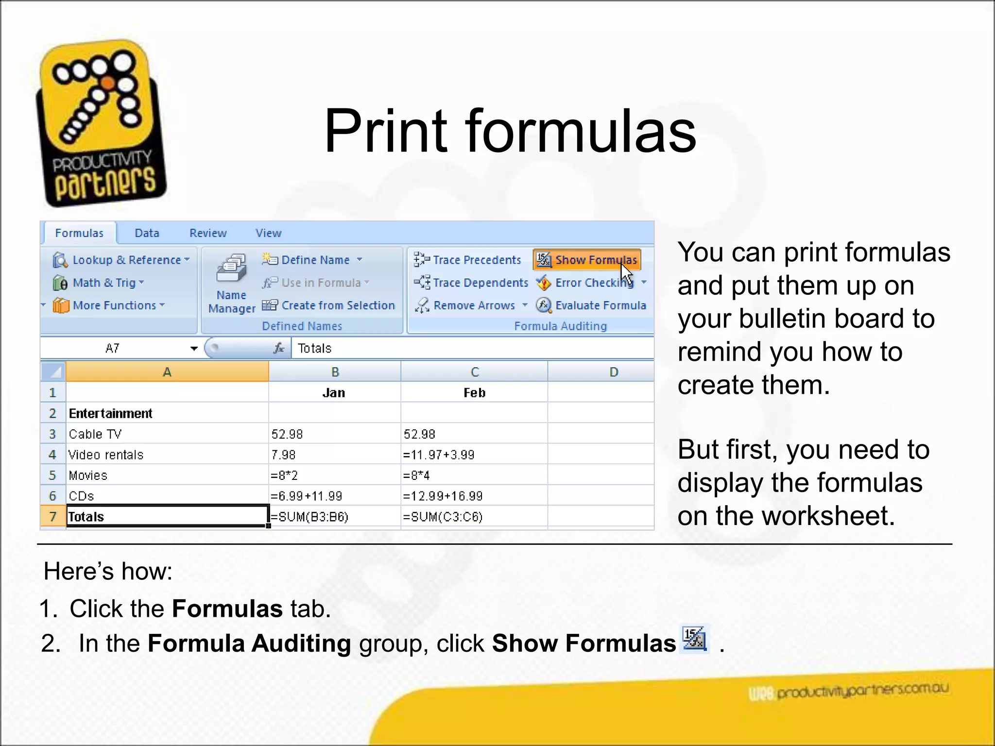 Print formulas
                                                        You can print formulas
                                                        and put them up on
                                                        your bulletin board to
                                                        remind you how to
                                                        create them.

                                                        But first, you need to
                                                        display the formulas
                                                        on the worksheet.
Here’s how:
1. Click the Formulas tab.
2. In the Formula Auditing group, click Show Formulas      .
 