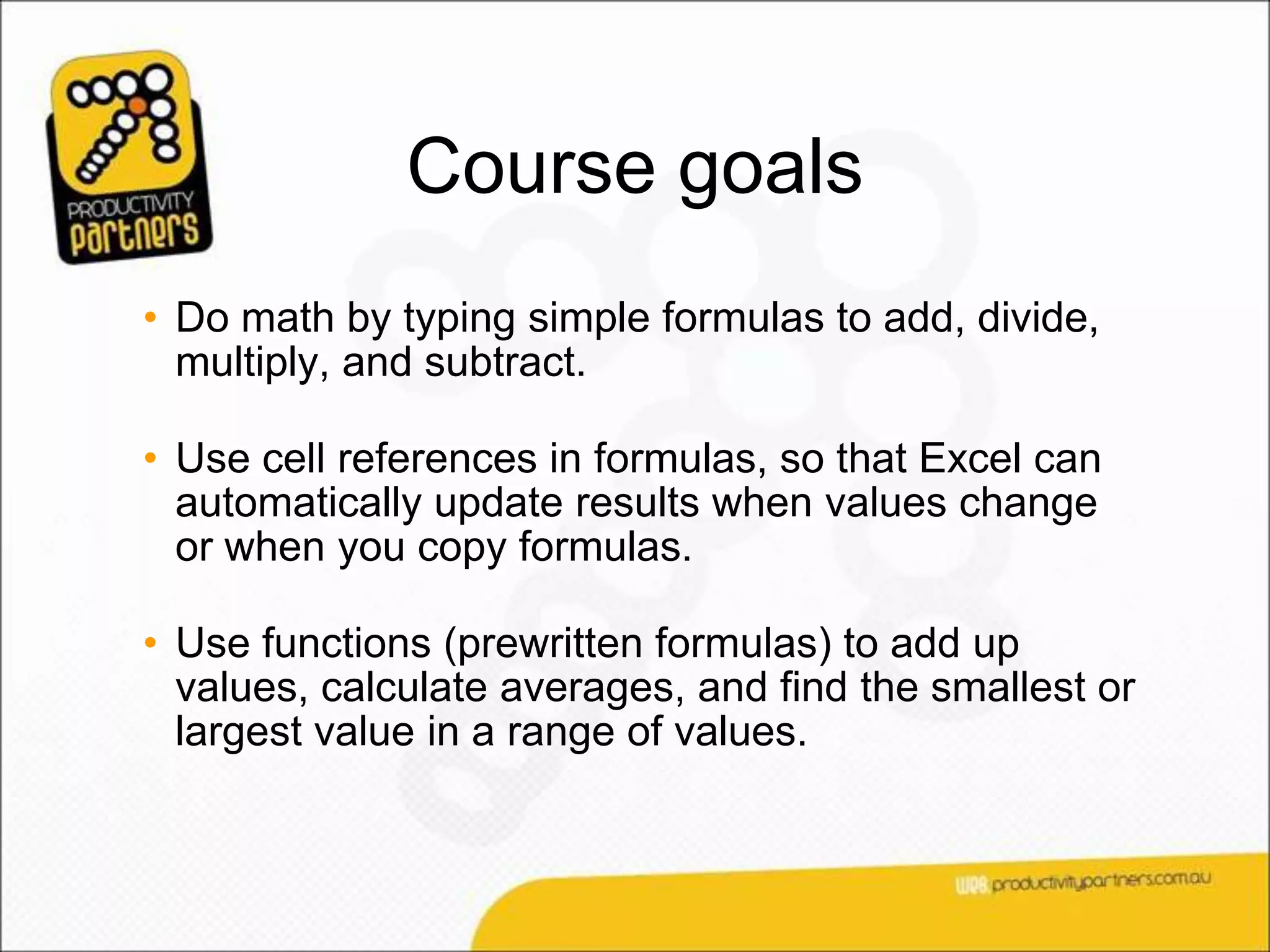Course goals
• Do math by typing simple formulas to add, divide,
  multiply, and subtract.

• Use cell references in formulas, so that Excel can
  automatically update results when values change
  or when you copy formulas.

• Use functions (prewritten formulas) to add up
  values, calculate averages, and find the smallest or
  largest value in a range of values.
 