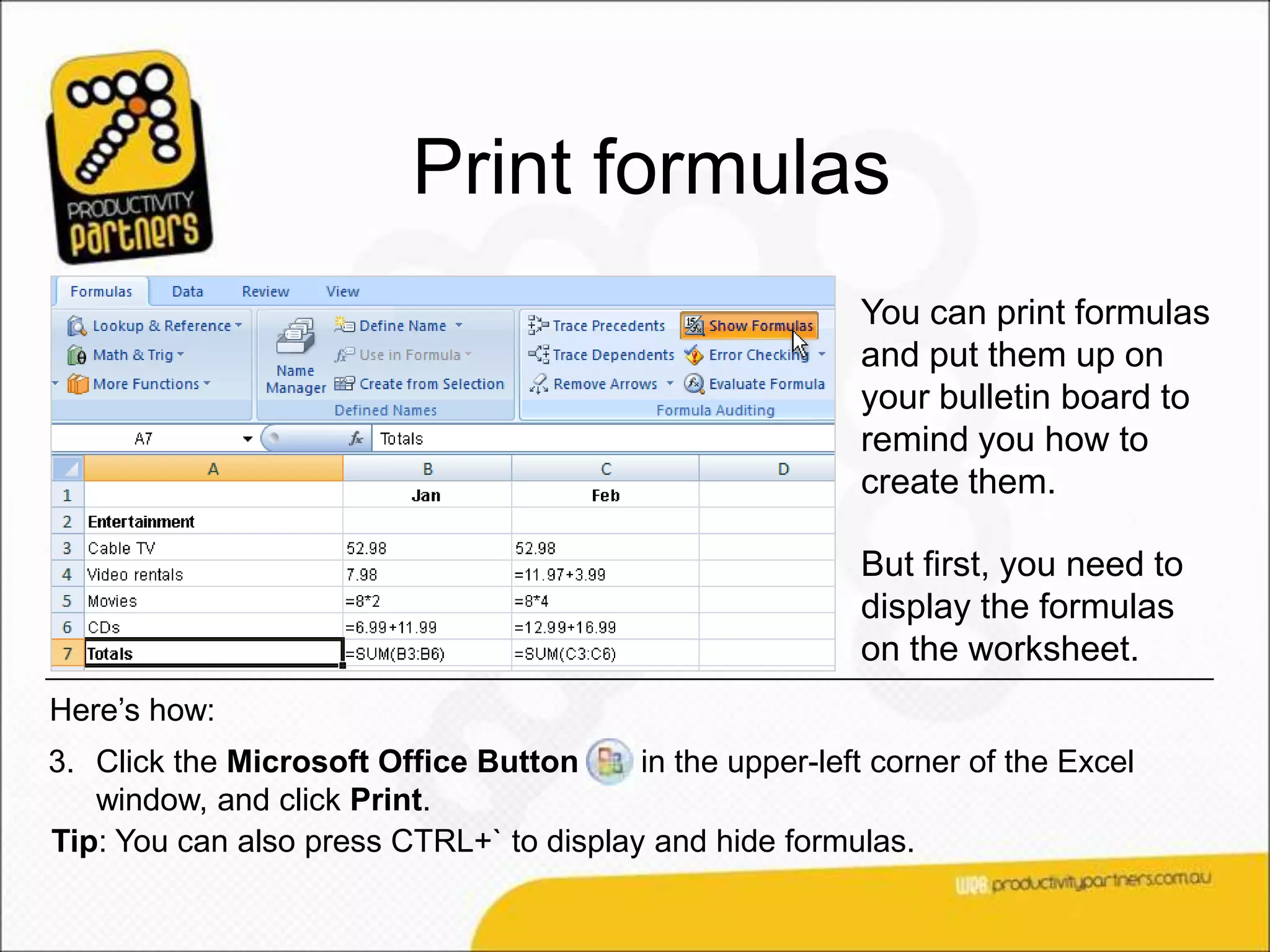Print formulas
                                                          You can print formulas
                                                          and put them up on
                                                          your bulletin board to
                                                          remind you how to
                                                          create them.

                                                          But first, you need to
                                                          display the formulas
                                                          on the worksheet.
Here’s how:
3. Click the Microsoft Office Button     in the upper-left corner of the Excel
   window, and click Print.
Tip: You can also press CTRL+` to display and hide formulas.
 