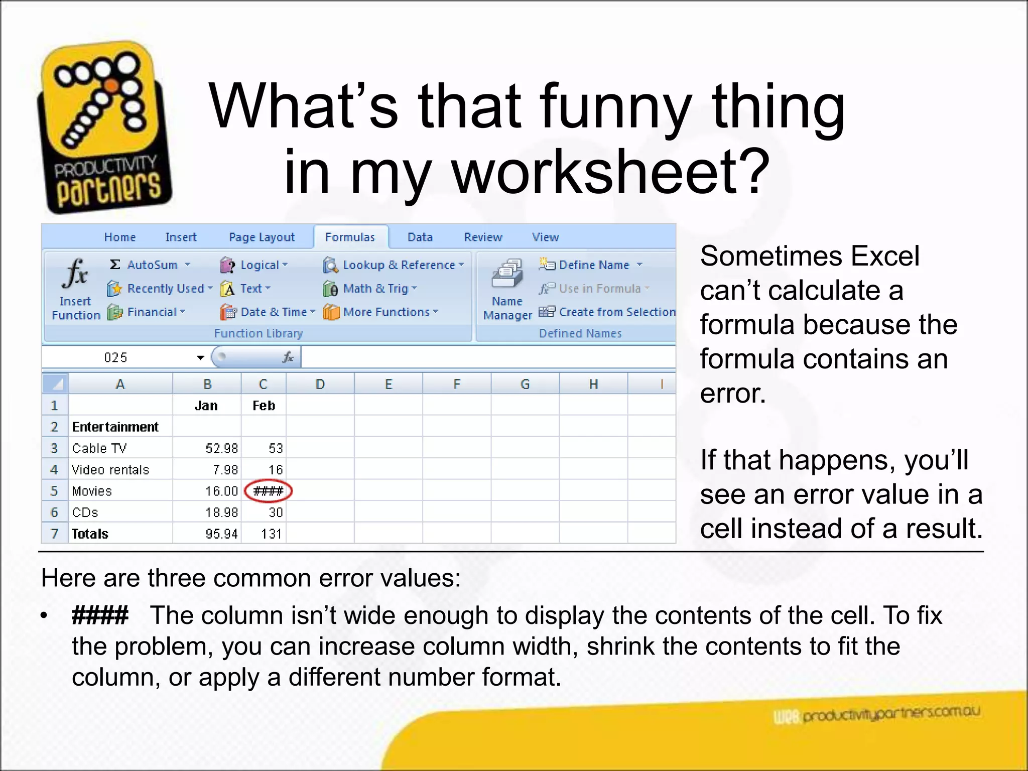 What’s that funny thing
               in my worksheet?
                                                         Sometimes Excel
                                                         can’t calculate a
                                                         formula because the
                                                         formula contains an
                                                         error.

                                                         If that happens, you’ll
                                                         see an error value in a
                                                         cell instead of a result.
Here are three common error values:
• #### The column isn’t wide enough to display the contents of the cell. To fix
  the problem, you can increase column width, shrink the contents to fit the
  column, or apply a different number format.
 