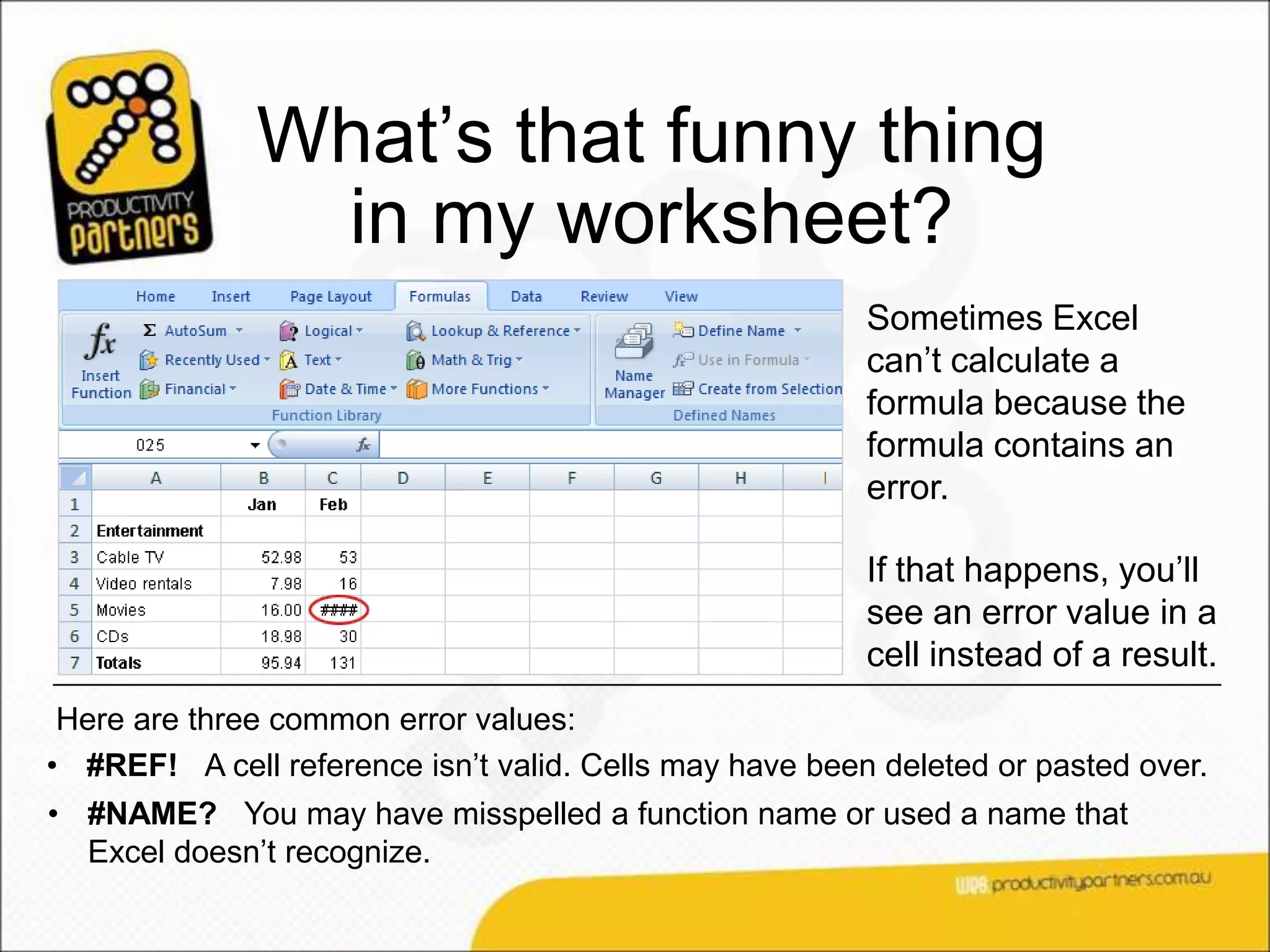 What’s that funny thing
               in my worksheet?
                                                         Sometimes Excel
                                                         can’t calculate a
                                                         formula because the
                                                         formula contains an
                                                         error.

                                                         If that happens, you’ll
                                                         see an error value in a
                                                         cell instead of a result.
 Here are three common error values:
• #REF! A cell reference isn’t valid. Cells may have been deleted or pasted over.
• #NAME? You may have misspelled a function name or used a name that
  Excel doesn’t recognize.
 