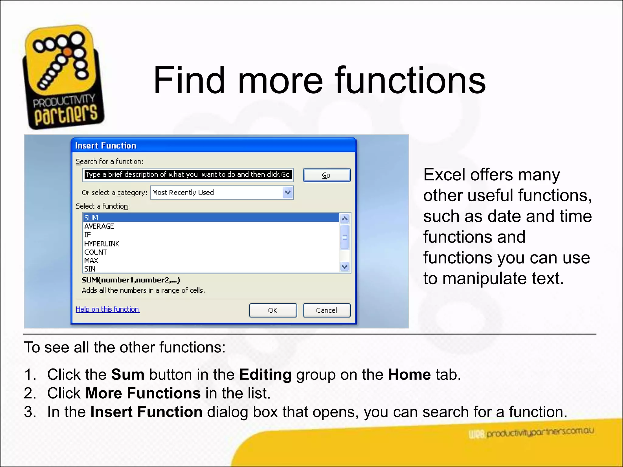 Find more functions

                                                          Excel offers many
                                                          other useful functions,
                                                          such as date and time
                                                          functions and
                                                          functions you can use
                                                          to manipulate text.


To see all the other functions:
1. Click the Sum button in the Editing group on the Home tab.
2. Click More Functions in the list.
3. In the Insert Function dialog box that opens, you can search for a function.
 