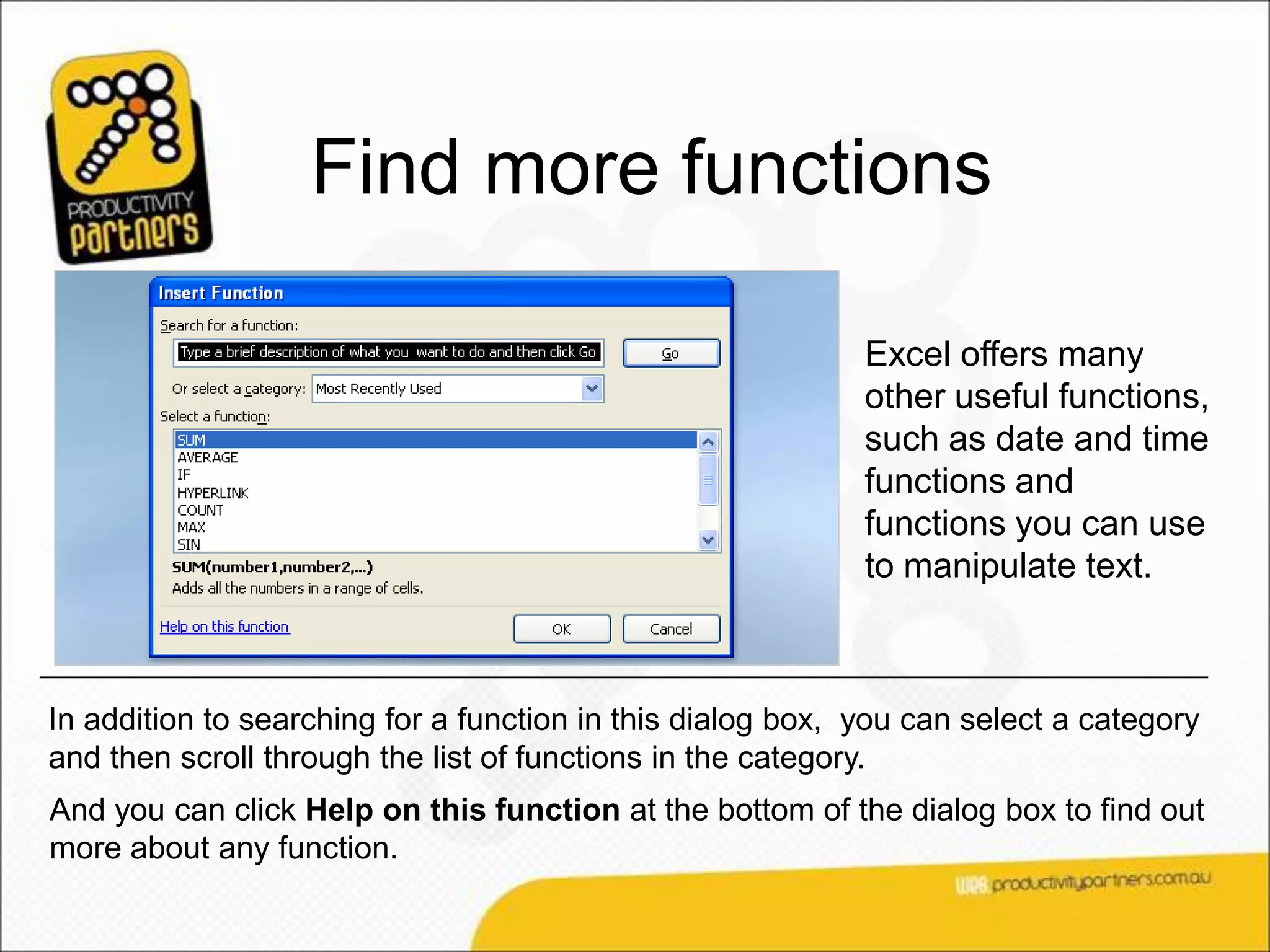 Find more functions

                                                            Excel offers many
                                                            other useful functions,
                                                            such as date and time
                                                            functions and
                                                            functions you can use
                                                            to manipulate text.



In addition to searching for a function in this dialog box, you can select a category
and then scroll through the list of functions in the category.
And you can click Help on this function at the bottom of the dialog box to find out
more about any function.
 