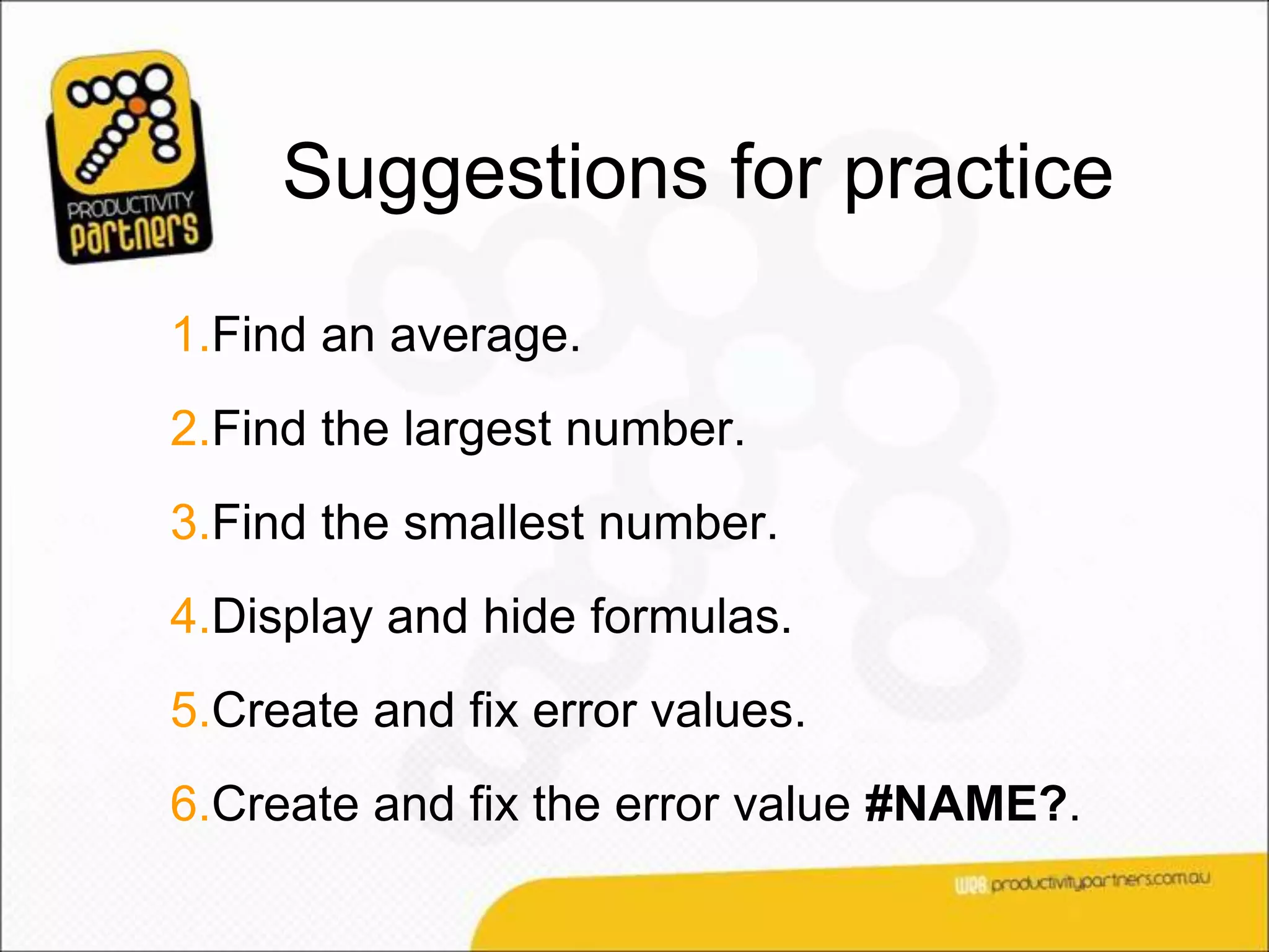Suggestions for practice
1.Find an average.
2.Find the largest number.
3.Find the smallest number.
4.Display and hide formulas.
5.Create and fix error values.
6.Create and fix the error value #NAME?.
 