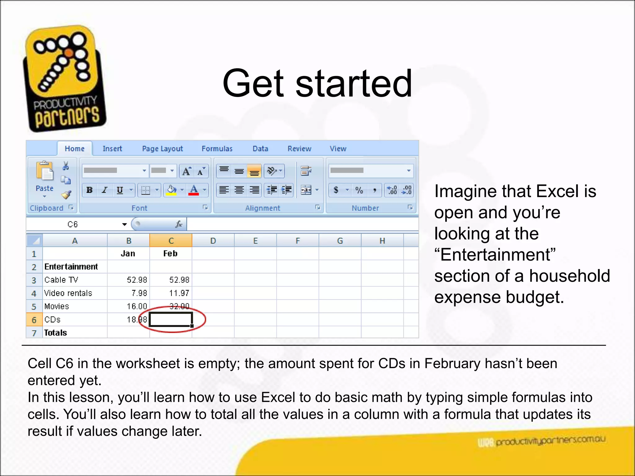 Get started

                                                                     Imagine that Excel is
                                                                     open and you’re
                                                                     looking at the
                                                                     “Entertainment”
                                                                     section of a household
                                                                     expense budget.


Cell C6 in the worksheet is empty; the amount spent for CDs in February hasn’t been
entered yet.
In this lesson, you’ll learn how to use Excel to do basic math by typing simple formulas into
cells. You’ll also learn how to total all the values in a column with a formula that updates its
result if values change later.
 