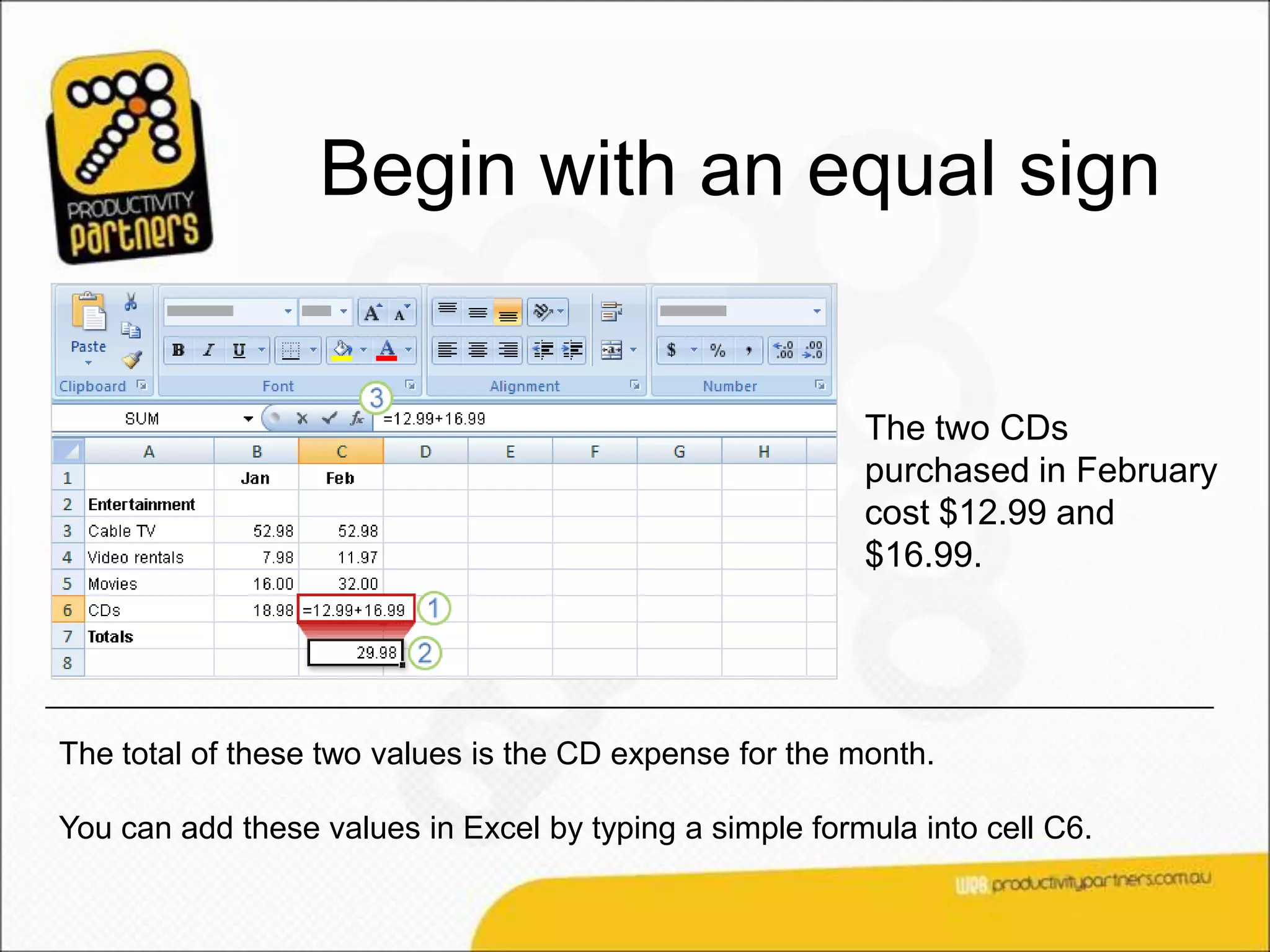 Begin with an equal sign


                                                         The two CDs
                                                         purchased in February
                                                         cost $12.99 and
                                                         $16.99.




The total of these two values is the CD expense for the month.

You can add these values in Excel by typing a simple formula into cell C6.
 