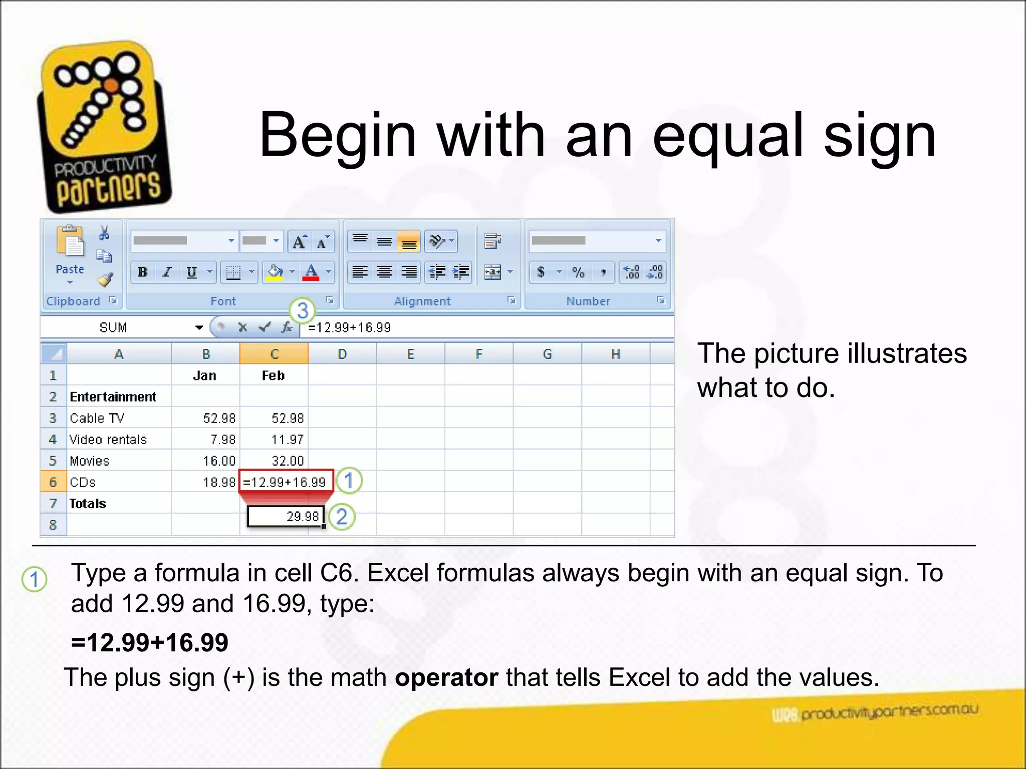 Begin with an equal sign


                                                             The picture illustrates
                                                             what to do.




1   Type a formula in cell C6. Excel formulas always begin with an equal sign. To
    add 12.99 and 16.99, type:
    =12.99+16.99
    The plus sign (+) is the math operator that tells Excel to add the values.
 