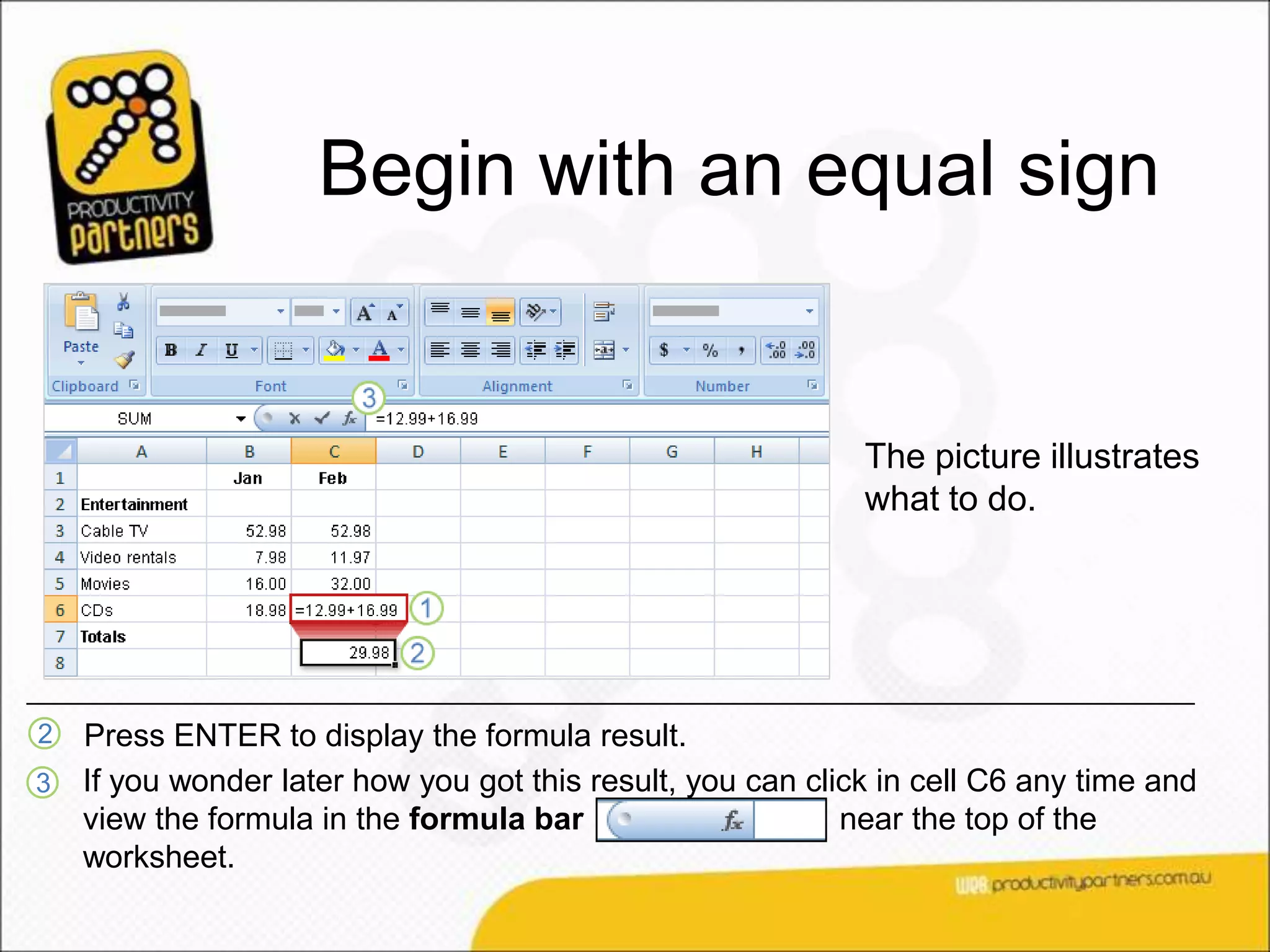 Begin with an equal sign


                                                             The picture illustrates
                                                             what to do.




2   Press ENTER to display the formula result.
3   If you wonder later how you got this result, you can click in cell C6 any time and
    view the formula in the formula bar                     near the top of the
    worksheet.
 