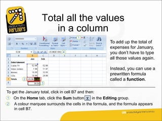 Total all the values
                       in a column
                                                        To add up the total of
                                                        expenses for January,
                                                        you don’t have to type
                                                        all those values again.

                                                        Instead, you can use a
                                                        prewritten formula
                                                        called a function.

To get the January total, click in cell B7 and then:
1   On the Home tab, click the Sum button      in the Editing group.
2   A colour marquee surrounds the cells in the formula, and the formula appears
    in cell B7.
 