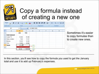 Copy a formula instead
               of creating a new one

                                                          Sometimes it’s easier
                                                          to copy formulas than
                                                          to create new ones.




In this section, you’ll see how to copy the formula you used to get the January
total and use it to add up February’s expenses.
 