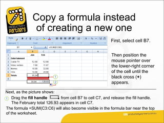 Copy a formula instead
                of creating a new one
                                                           First, select cell B7.


                                                           Then position the
                                                           mouse pointer over
                                                           the lower-right corner
                                                           of the cell until the
                                                           black cross (+)
                                                           appears.

Next, as the picture shows:
1 Drag the fill handle         from cell B7 to cell C7, and release the fill handle.
    The February total 126.93 appears in cell C7.
The formula =SUM(C3:C6) will also become visible in the formula bar near the top
of the worksheet.
 