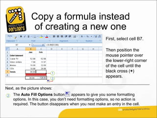 Copy a formula instead
                of creating a new one
                                                          First, select cell B7.

                                                          Then position the
                                                          mouse pointer over
                                                          the lower-right corner
                                                          of the cell until the
                                                          black cross (+)
                                                          appears.

Next, as the picture shows:
 2   The Auto Fill Options button       appears to give you some formatting
     options. In this case, you don’t need formatting options, so no action is
     required. The button disappears when you next make an entry in the cell.
 